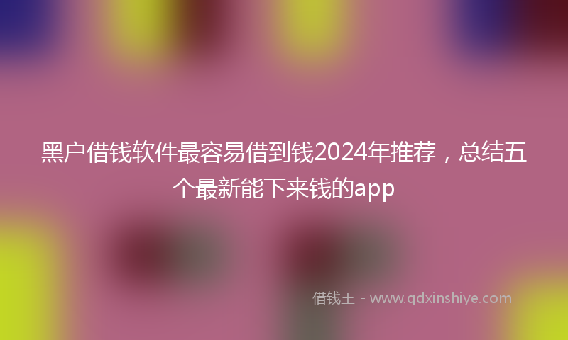 黑户借钱软件最容易借到钱2024年推荐，总结五个最新能下来钱的app