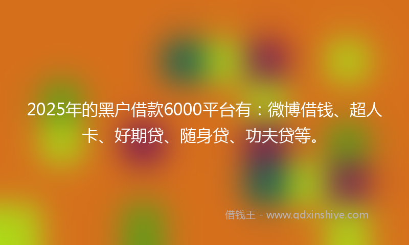 2025年的黑户借款6000平台有：微博借钱、超人卡、好期贷、随身贷、功夫贷等。