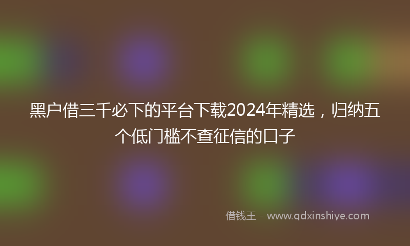 黑户借三千必下的平台下载2024年精选，归纳五个低门槛不查征信的口子