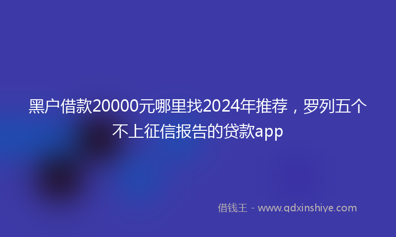 黑户借款20000元哪里找2024年推荐，罗列五个不上征信报告的贷款app
