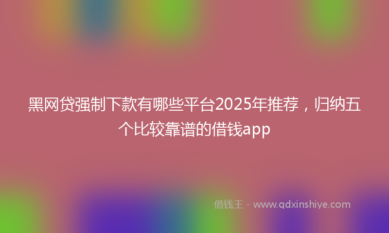 黑网贷强制下款有哪些平台2025年推荐，归纳五个比较靠谱的借钱app