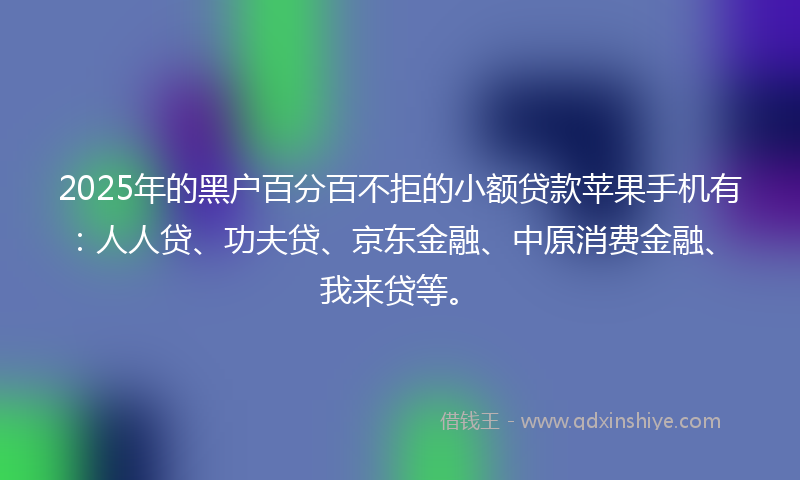 2025年的黑户百分百不拒的小额贷款苹果手机有：人人贷、功夫贷、京东金融、中原消费金融、我来贷等。