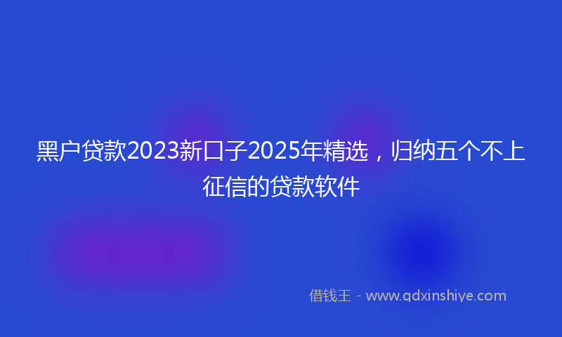 黑户贷款2023新口子2025年精选，归纳五个不上征信的贷款软件