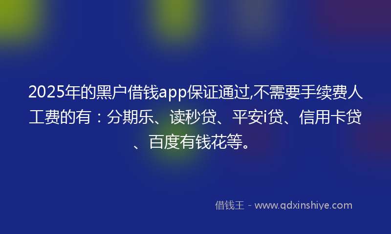 2025年的黑户借钱app保证通过,不需要手续费人工费的有：分期乐、读秒贷、平安i贷、信用卡贷、百度有钱花等。