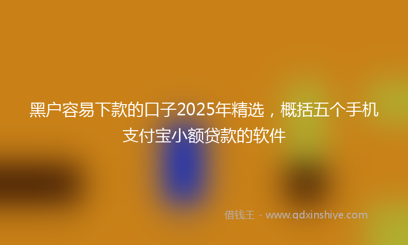 黑户容易下款的口子2025年精选，概括五个手机支付宝小额贷款的软件