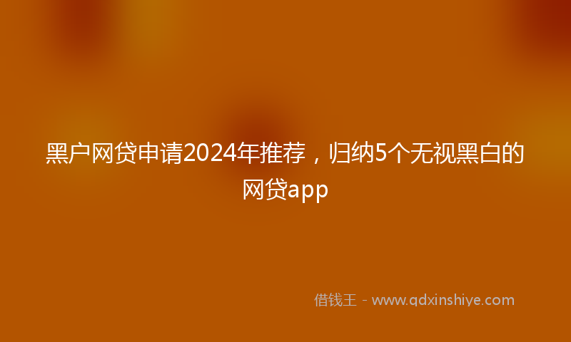 黑户网贷申请2024年推荐，归纳5个无视黑白的网贷app