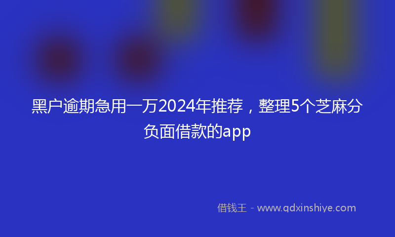 黑户逾期急用一万2024年推荐，整理5个芝麻分负面借款的app