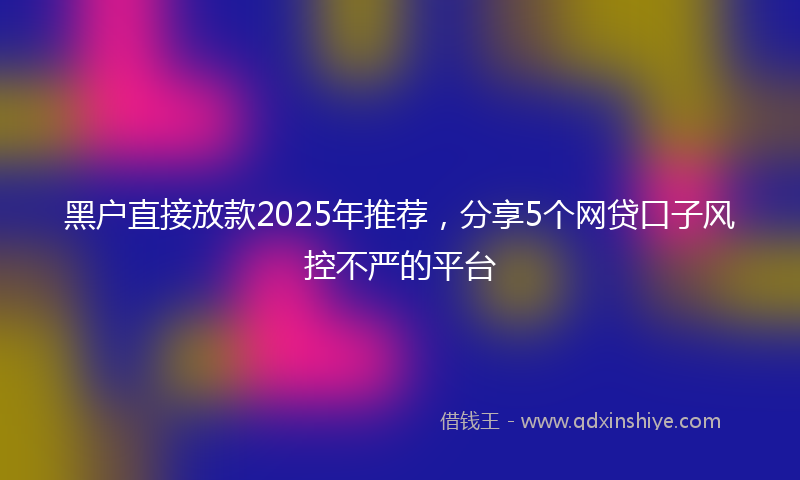 黑户直接放款2025年推荐，分享5个网贷口子风控不严的平台