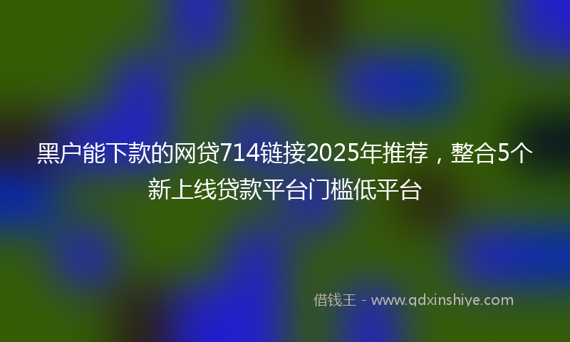 黑户能下款的网贷714链接2025年推荐，整合5个新上线贷款平台门槛低平台