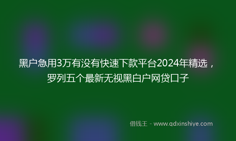 黑户急用3万有没有快速下款平台2024年精选，罗列五个最新无视黑白户网贷口子