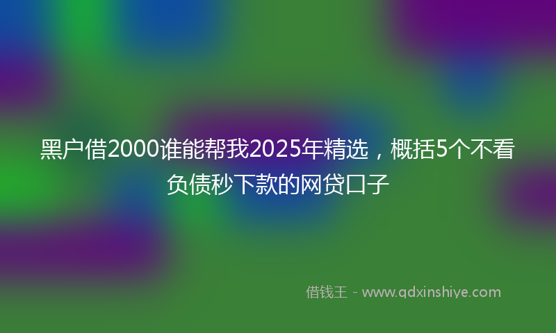 黑户借2000谁能帮我2025年精选，概括5个不看负债秒下款的网贷口子