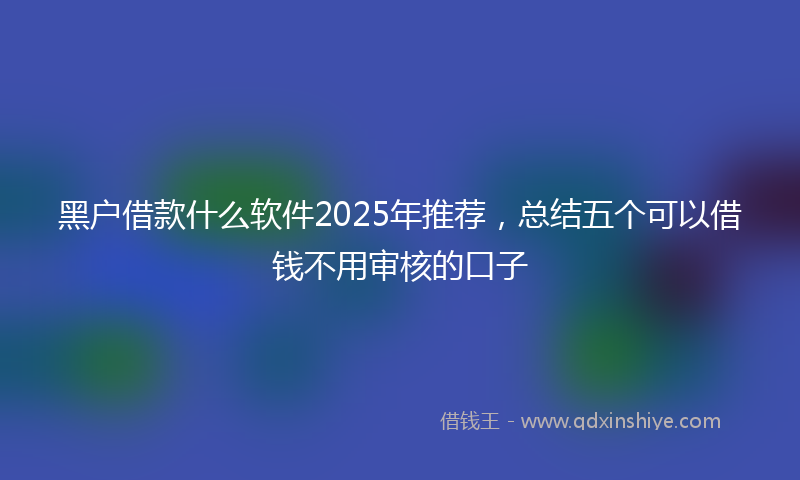 黑户借款什么软件2025年推荐，总结五个可以借钱不用审核的口子