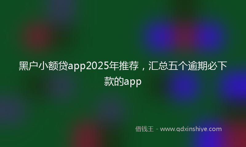 黑户小额贷app2025年推荐，汇总五个逾期必下款的app