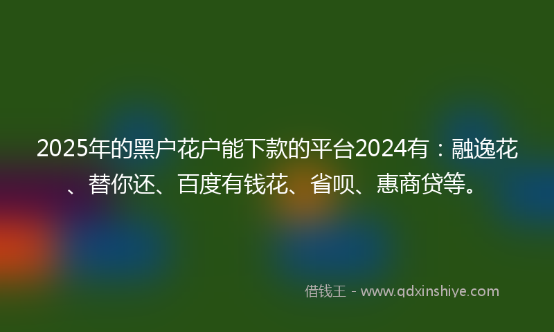 2025年的黑户花户能下款的平台2024有：融逸花、替你还、百度有钱花、省呗、惠商贷等。