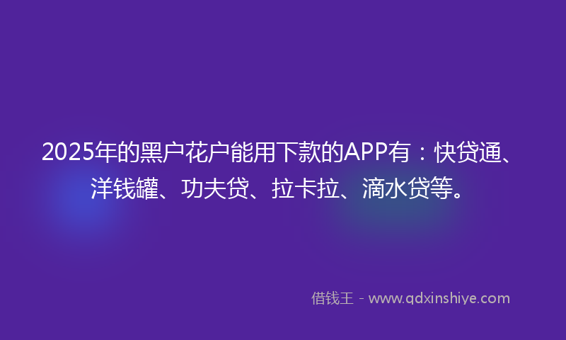 2025年的黑户花户能用下款的APP有：快贷通、洋钱罐、功夫贷、拉卡拉、滴水贷等。