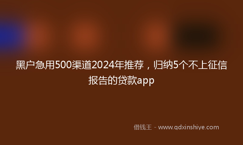 黑户急用500渠道2024年推荐,归纳5个不上征信报告的贷款app