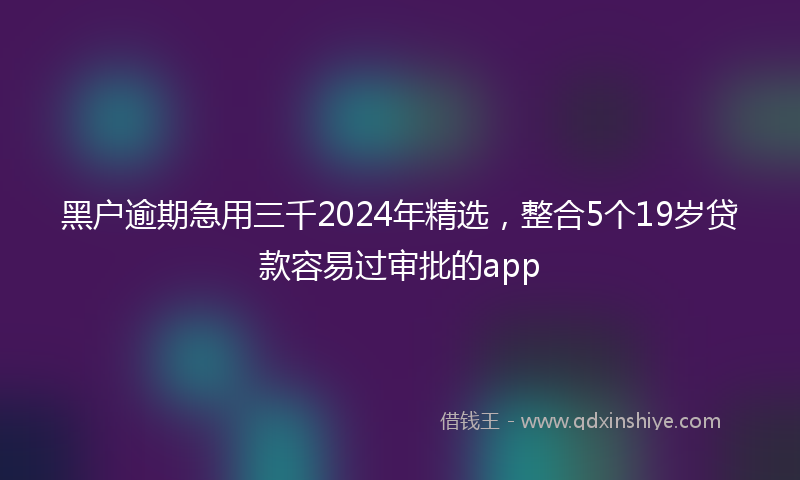 黑户逾期急用三千2024年精选，整合5个19岁贷款容易过审批的app