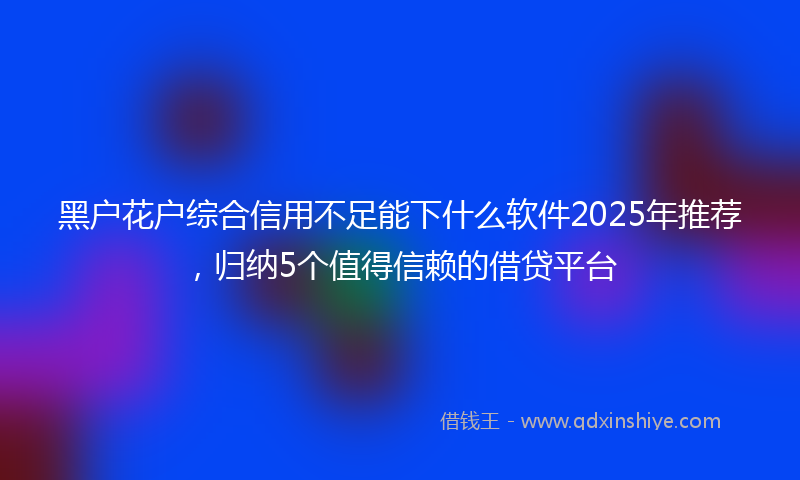 黑户花户综合信用不足能下什么软件2025年推荐，归纳5个值得信赖的借贷平台