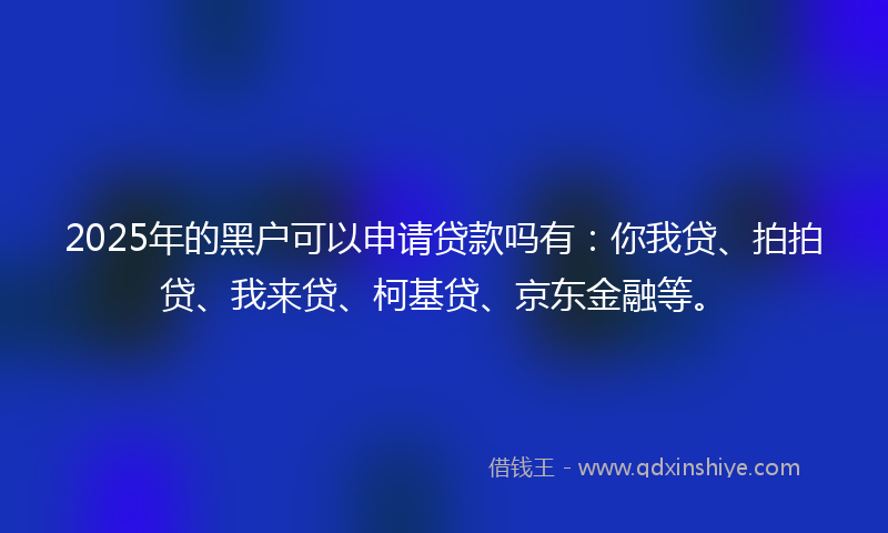 2025年的黑户可以申请贷款吗有：你我贷、拍拍贷、我来贷、柯基贷、京东金融等。