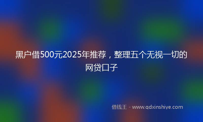 黑户借500元2025年推荐，整理五个无视一切的网贷口子