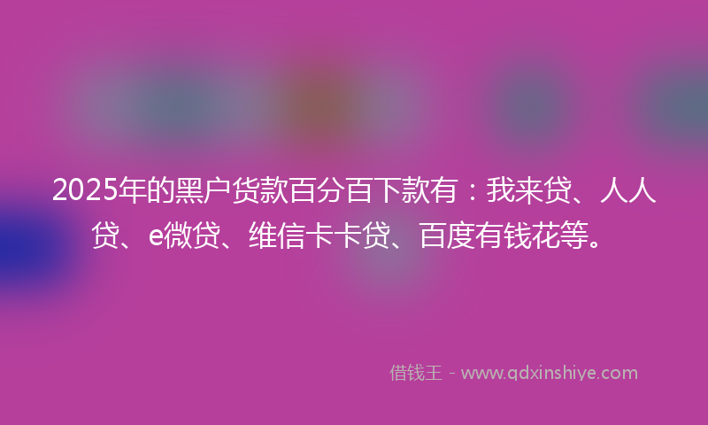 2025年的黑户货款百分百下款有：我来贷、人人贷、e微贷、维信卡卡贷、百度有钱花等。