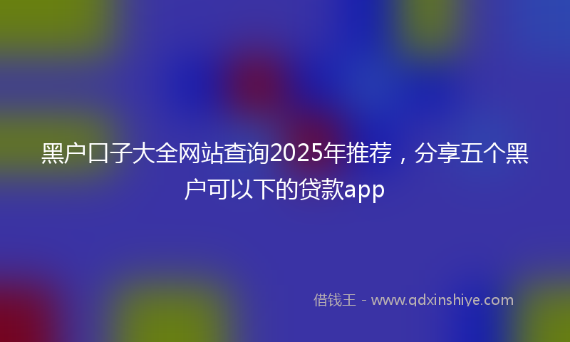 黑户口子大全网站查询2025年推荐，分享五个黑户可以下的贷款app