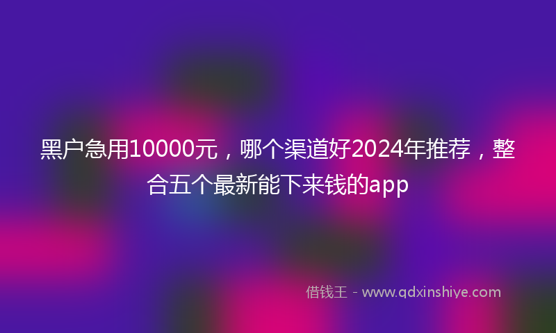 黑户急用10000元，哪个渠道好2024年推荐，整合五个最新能下来钱的app