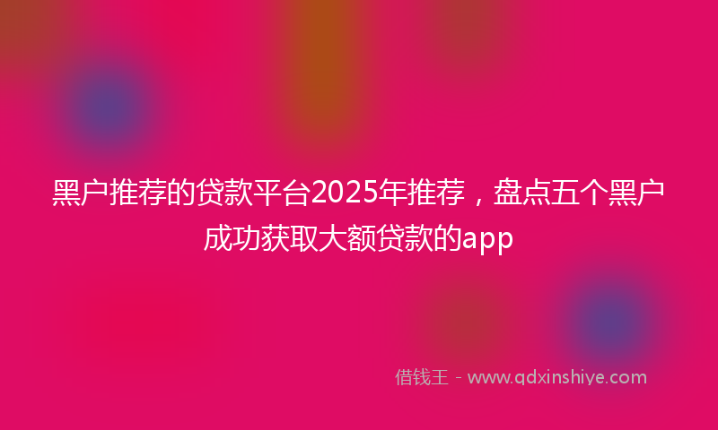 黑户推荐的贷款平台2025年推荐，盘点五个黑户成功获取大额贷款的app