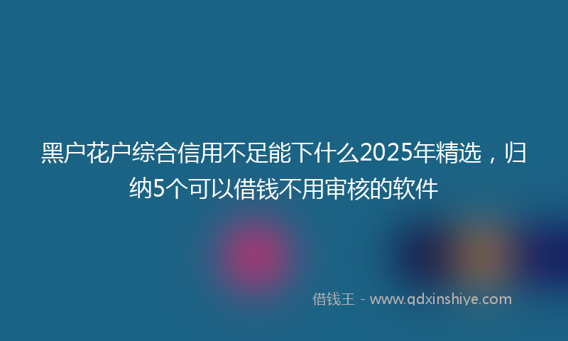 黑户花户综合信用不足能下什么2025年精选，归纳5个可以借钱不用审核的软件
