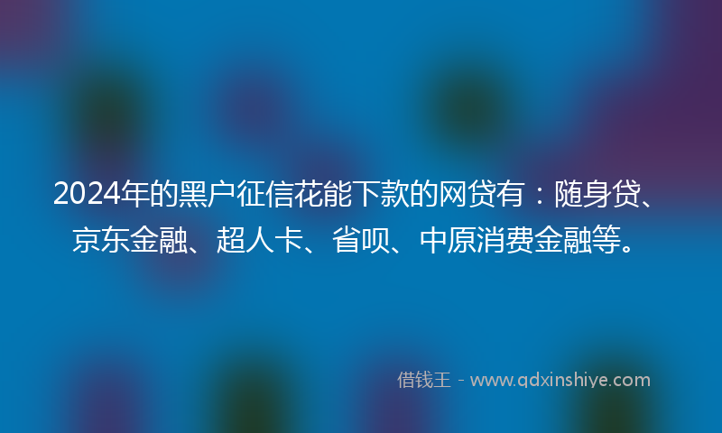 2024年的黑户征信花能下款的网贷有：随身贷、京东金融、超人卡、省呗、中原消费金融等。