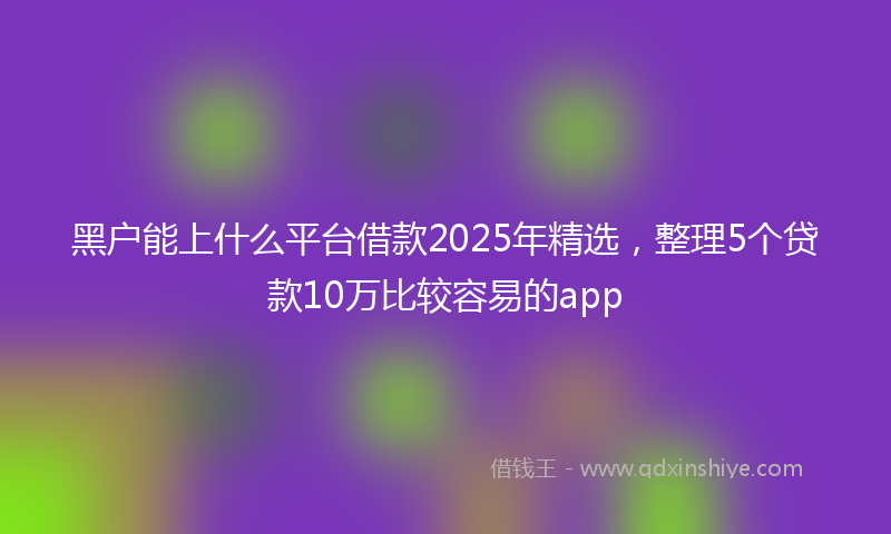 黑户能上什么平台借款2025年精选，整理5个贷款10万比较容易的app