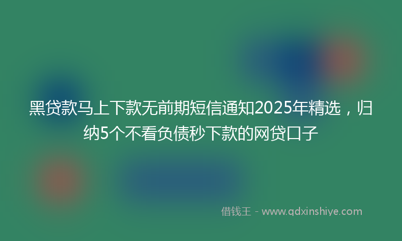 黑贷款马上下款无前期短信通知2025年精选，归纳5个不看负债秒下款的网贷口子