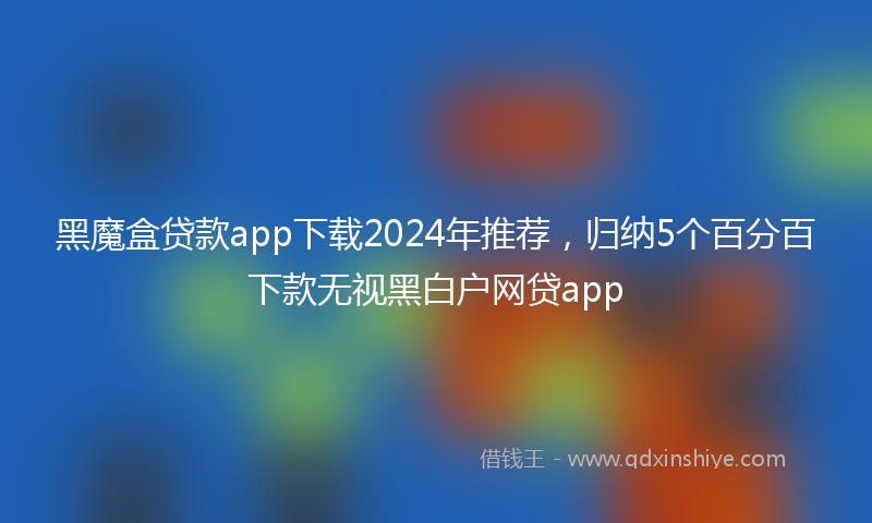 黑魔盒贷款app下载2024年推荐，归纳5个百分百下款无视黑白户网贷app