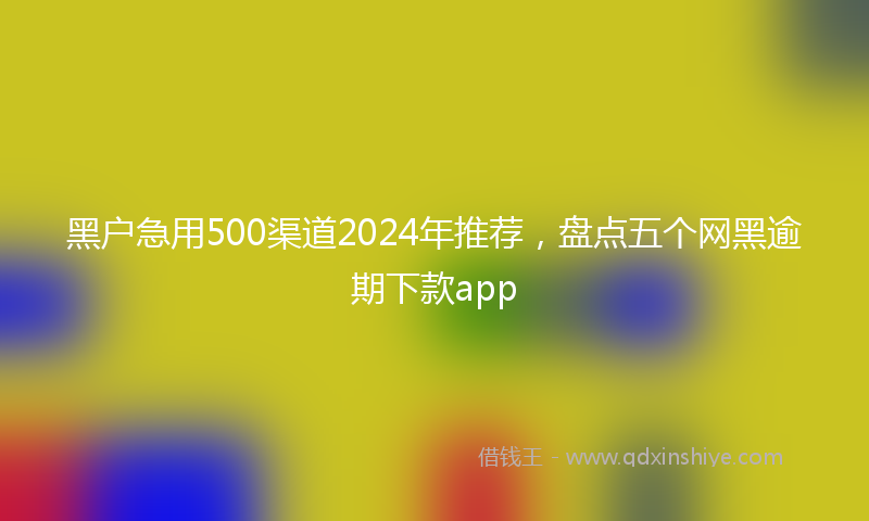 黑户急用500渠道2024年推荐,盘点五个网黑逾期下款app