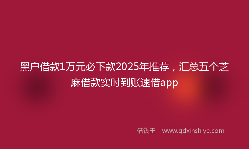 黑户借款1万元必下款2025年推荐，汇总五个芝麻借款实时到账速借app