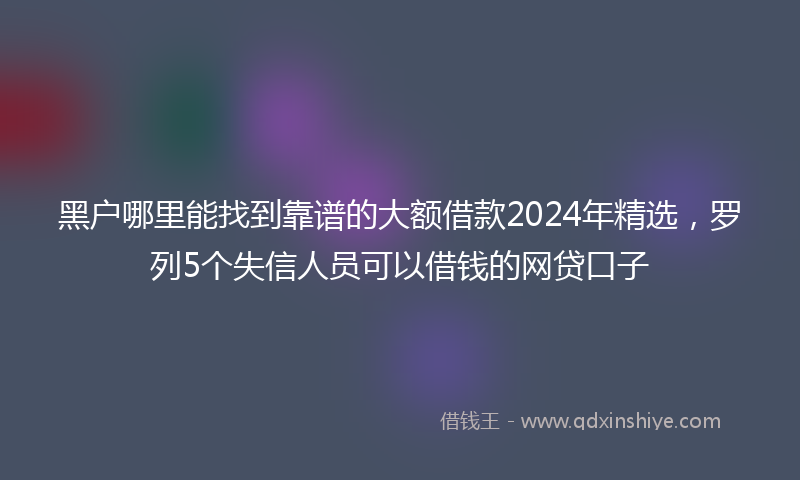 黑户哪里能找到靠谱的大额借款2024年精选，罗列5个失信人员可以借钱的网贷口子