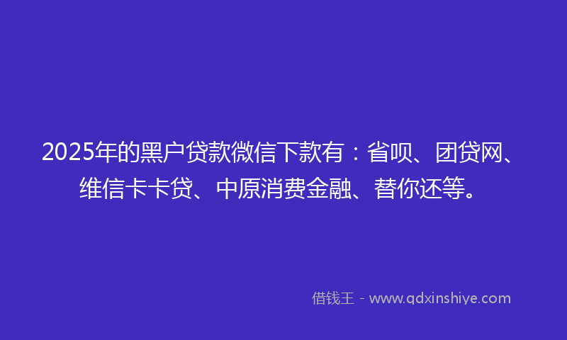 2025年的黑户贷款微信下款有：省呗、团贷网、维信卡卡贷、中原消费金融、替你还等。