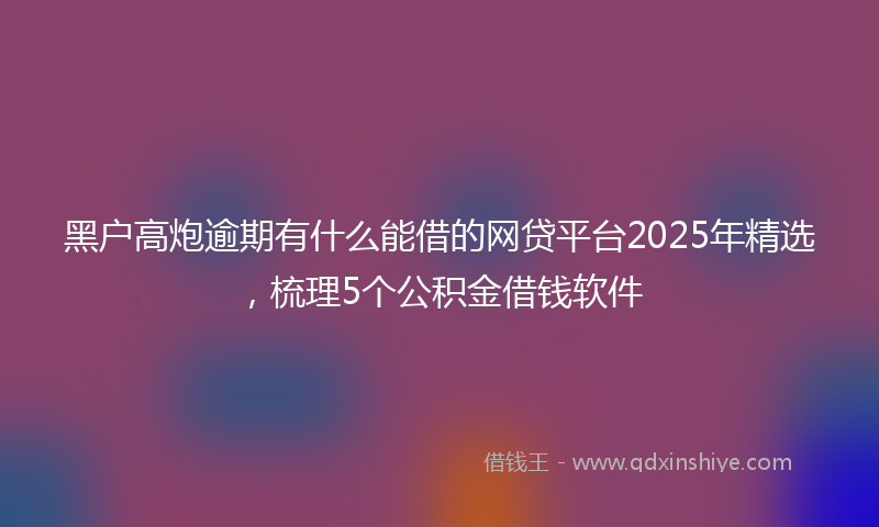黑户高炮逾期有什么能借的网贷平台2025年精选，梳理5个公积金借钱软件