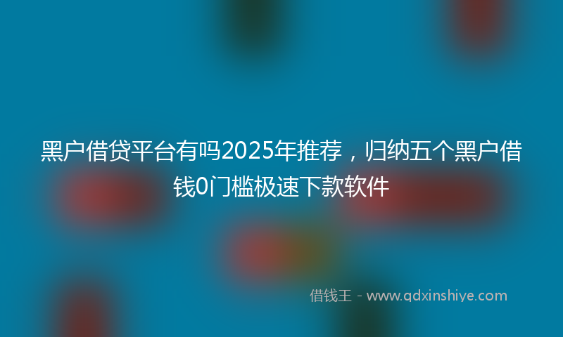 黑户借贷平台有吗2025年推荐，归纳五个黑户借钱0门槛极速下款软件