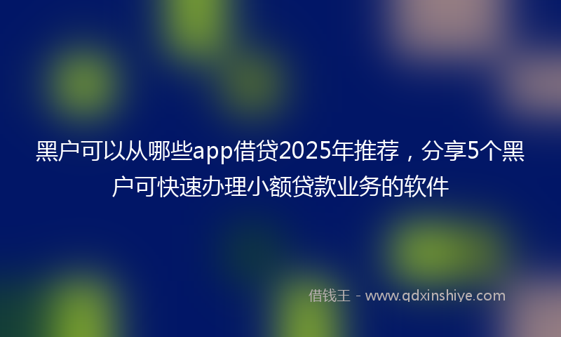 黑户可以从哪些app借贷2025年推荐，分享5个黑户可快速办理小额贷款业务的软件