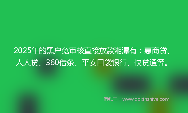2025年的黑户免审核直接放款湘潭有：惠商贷、人人贷、360借条、平安口袋银行、快贷通等。