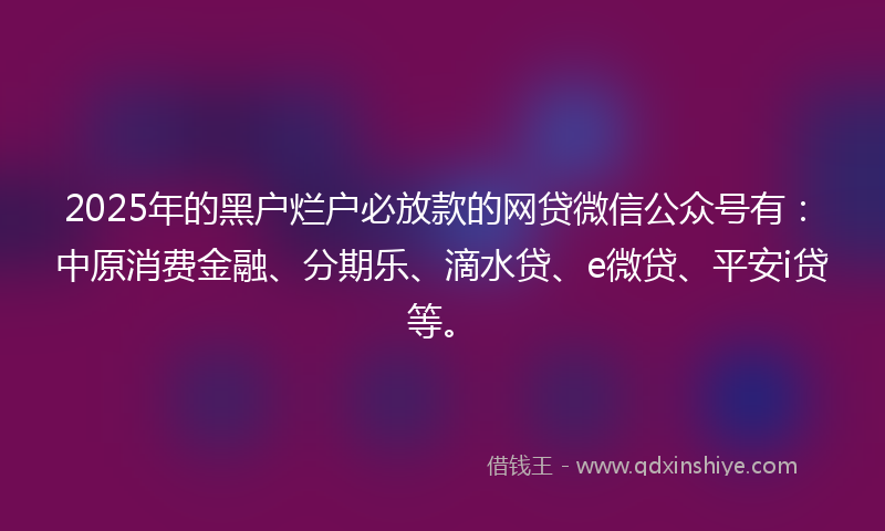 2025年的黑户烂户必放款的网贷微信公众号有：中原消费金融、分期乐、滴水贷、e微贷、平安i贷等。