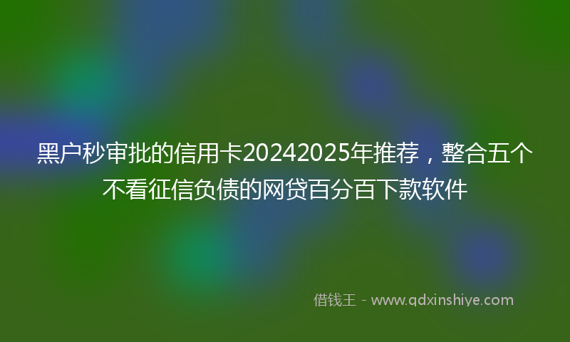 黑户秒审批的信用卡20242025年推荐，整合五个不看征信负债的网贷百分百下款软件