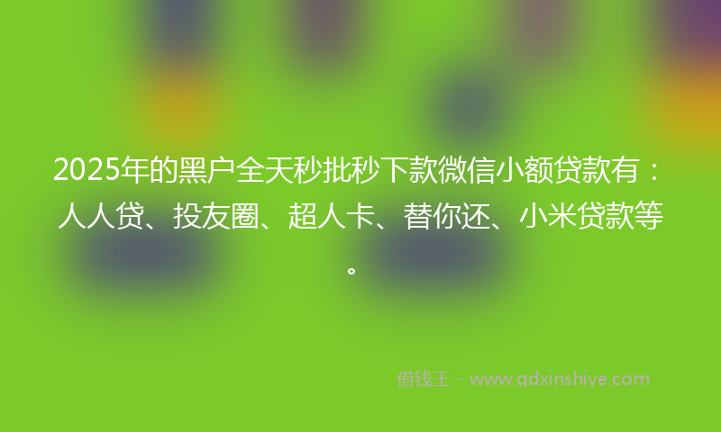 2025年的黑户全天秒批秒下款微信小额贷款有：人人贷、投友圈、超人卡、替你还、小米贷款等。