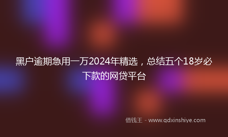 黑户逾期急用一万2024年精选，总结五个18岁必下款的网贷平台