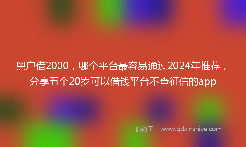 黑户借2000，哪个平台最容易通过2024年推荐，分享五个20岁可以借钱平台不查征信的app