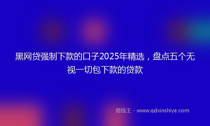 黑网贷强制下款的口子2025年精选，盘点五个无视一切包下款的贷款