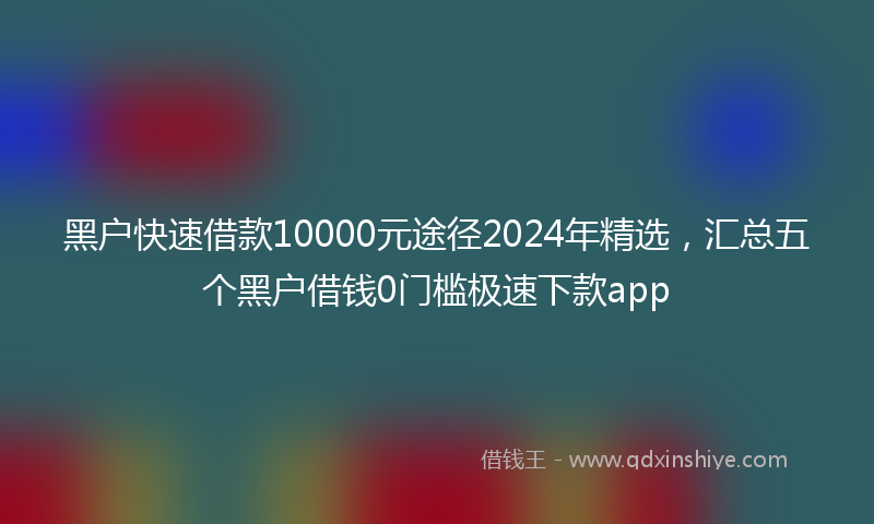 黑户快速借款10000元途径2024年精选，汇总五个黑户借钱0门槛极速下款app