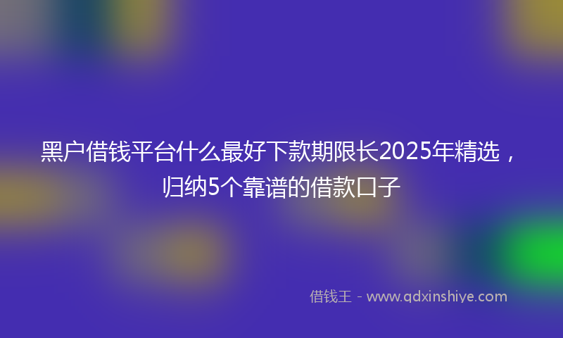 黑户借钱平台什么最好下款期限长2025年精选，归纳5个靠谱的借款口子