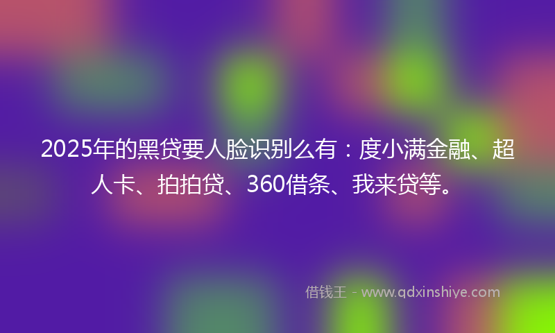 2025年的黑贷要人脸识别么有：度小满金融、超人卡、拍拍贷、360借条、我来贷等。